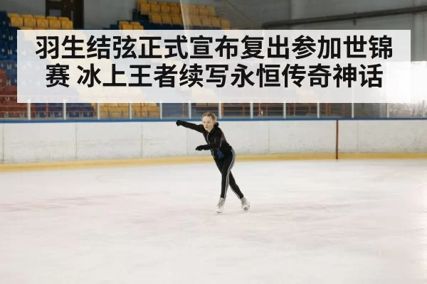 羽生结弦正式宣布复出参加世锦赛 冰上王者续写永恒传奇神话