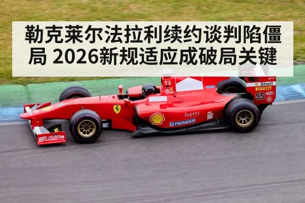 勒克莱尔法拉利续约谈判陷僵局 2026新规适应成破局关键